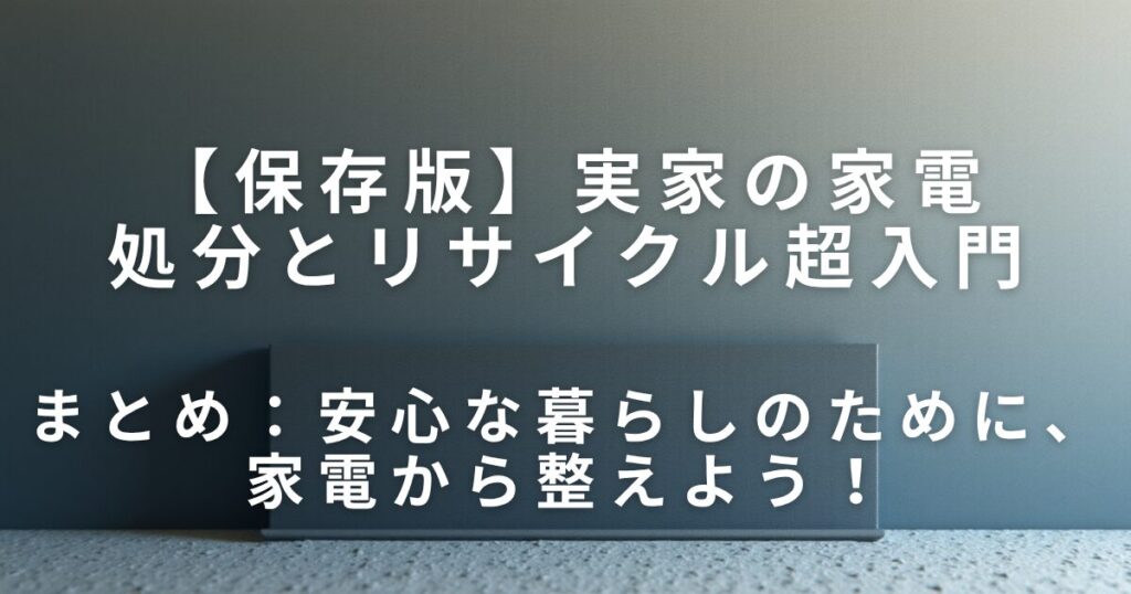 実家の家電どうする？処分とリサイクル超入門｜迷わない見直しステップ_まとめ01
