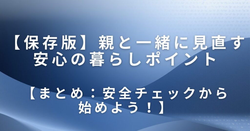 実家の防災・安全チェックは片付けから｜親と一緒に見直す安心の暮らしポイント_まとめ01