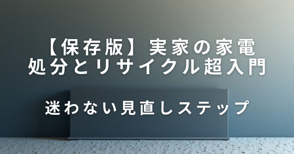 実家の家電どうする？処分とリサイクル超入門｜迷わない見直しステップ_01