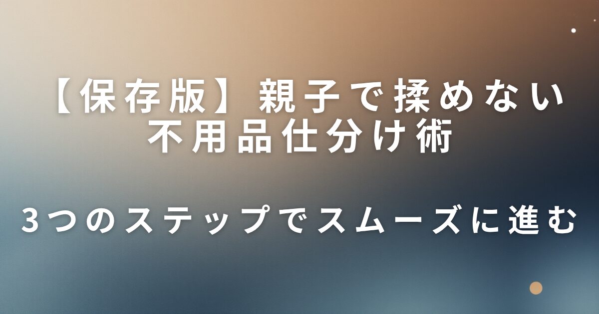 親子で揉めない不用品仕分け術｜3つのステップでスムーズに進む_01