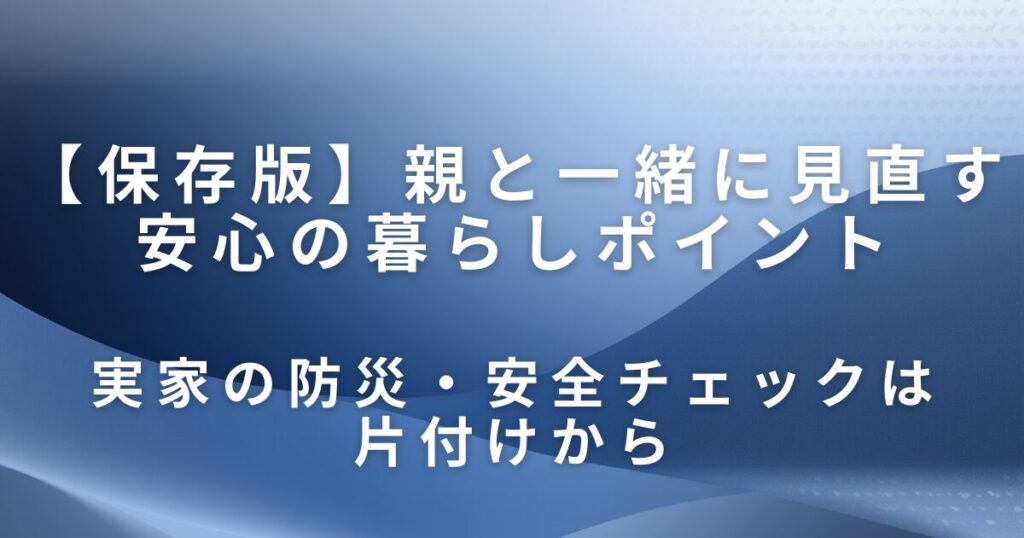 実家の防災・安全チェックは片付けから｜親と一緒に見直す安心の暮らしポイント_01